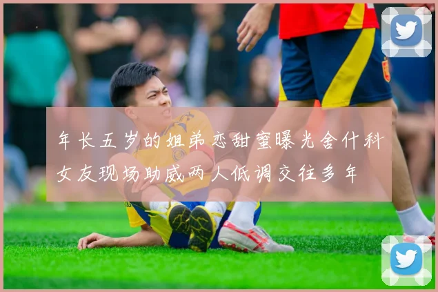 年长五岁的姐弟恋甜蜜曝光舍什科女友现场助威两人低调交往多年