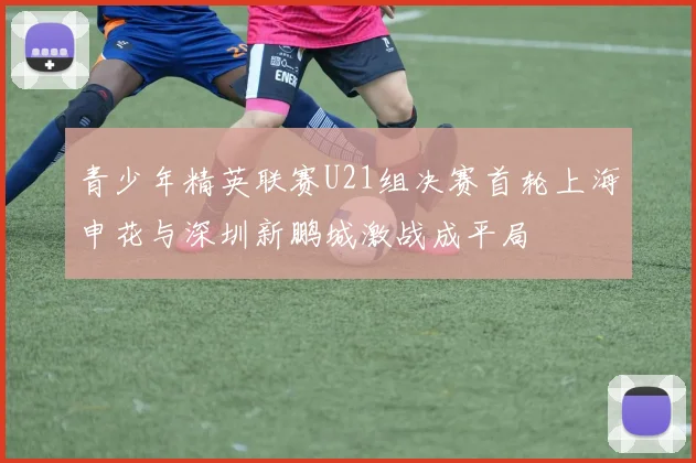 青少年精英联赛U21组决赛首轮上海申花与深圳新鹏城激战成平局