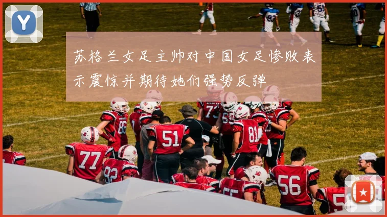 苏格兰女足主帅对中国女足惨败表示震惊并期待她们强势反弹