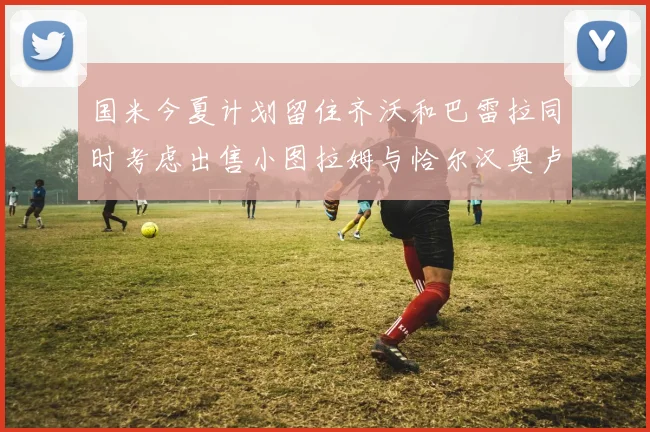 国米今夏计划留住齐沃和巴雷拉同时考虑出售小图拉姆与恰尔汉奥卢