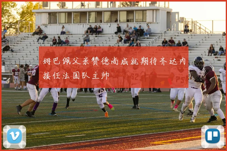 姆巴佩父亲赞德尚成就期待齐达内接任法国队主帅