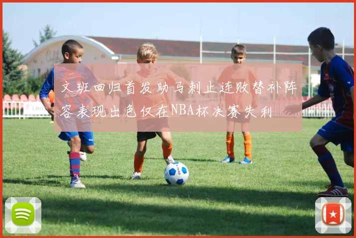 文班回归首发助马刺止连败替补阵容表现出色仅在NBA杯决赛失利