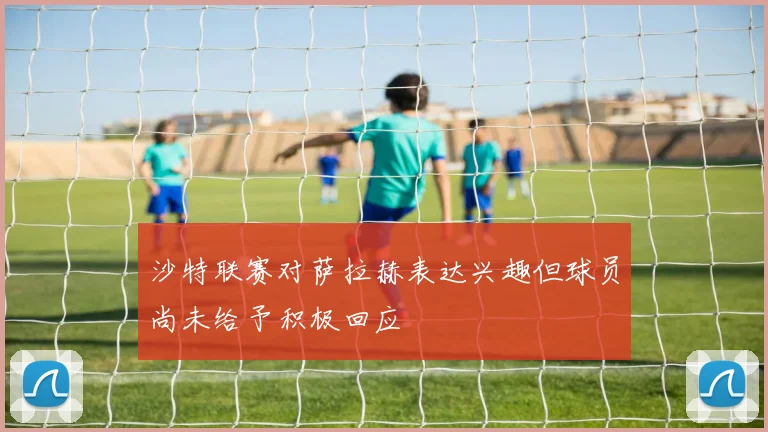 沙特联赛对萨拉赫表达兴趣但球员尚未给予积极回应