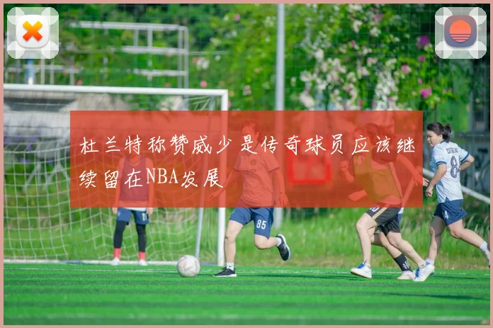 杜兰特称赞威少是传奇球员应该继续留在NBA发展