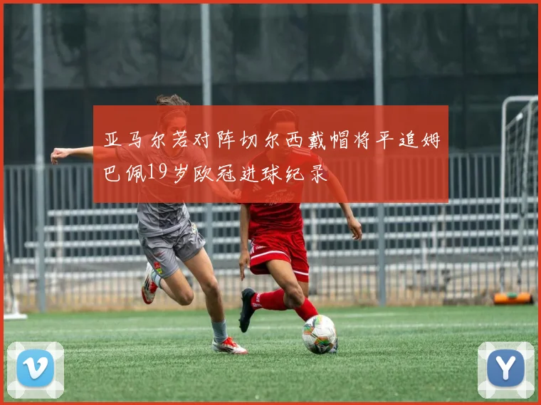 亚马尔若对阵切尔西戴帽将平追姆巴佩19岁欧冠进球纪录