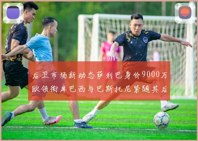 后卫市场新动态萨利巴身价9000万欧领衔库巴西与巴斯托尼紧随其后