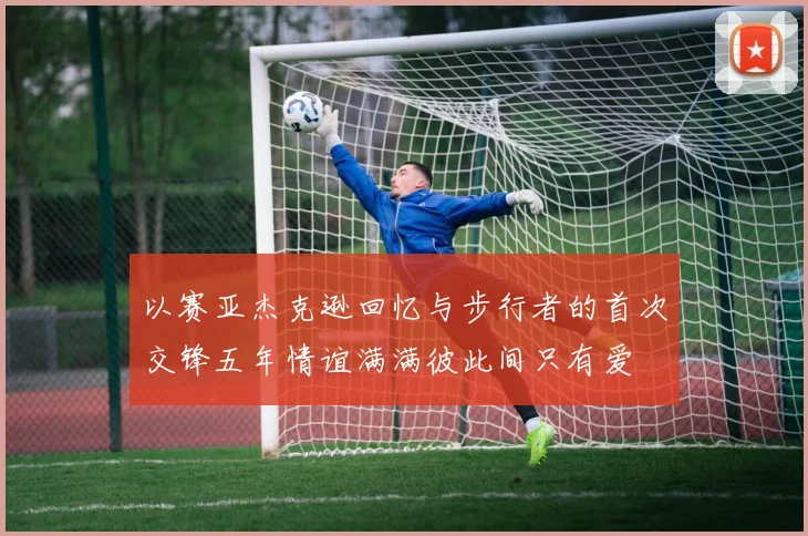 以赛亚杰克逊回忆与步行者的首次交锋五年情谊满满彼此间只有爱