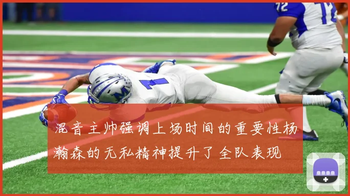 混音主帅强调上场时间的重要性杨瀚森的无私精神提升了全队表现