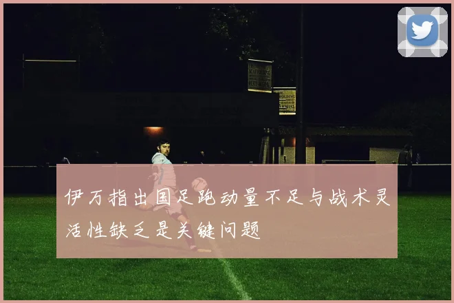 伊万指出国足跑动量不足与战术灵活性缺乏是关键问题