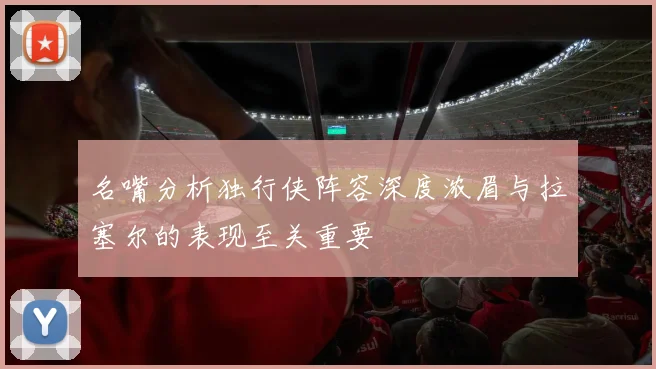 名嘴分析独行侠阵容深度浓眉与拉塞尔的表现至关重要