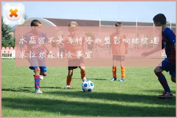 水晶宫不受马特塔加盟影响继续追求拉尔森转会事宜