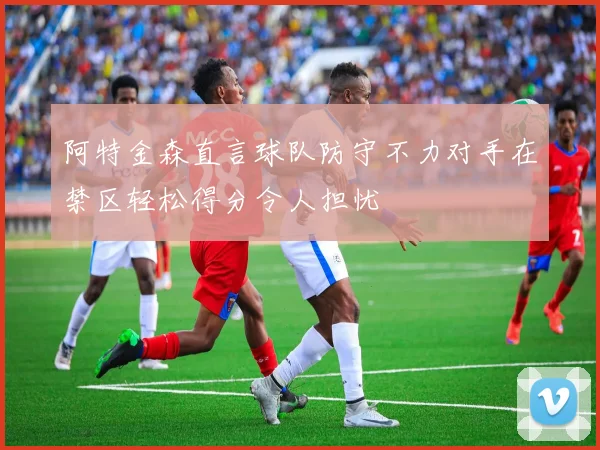 阿特金森直言球队防守不力对手在禁区轻松得分令人担忧