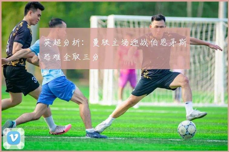 英超分析：曼联主场迎战伯恩茅斯恐难全取三分